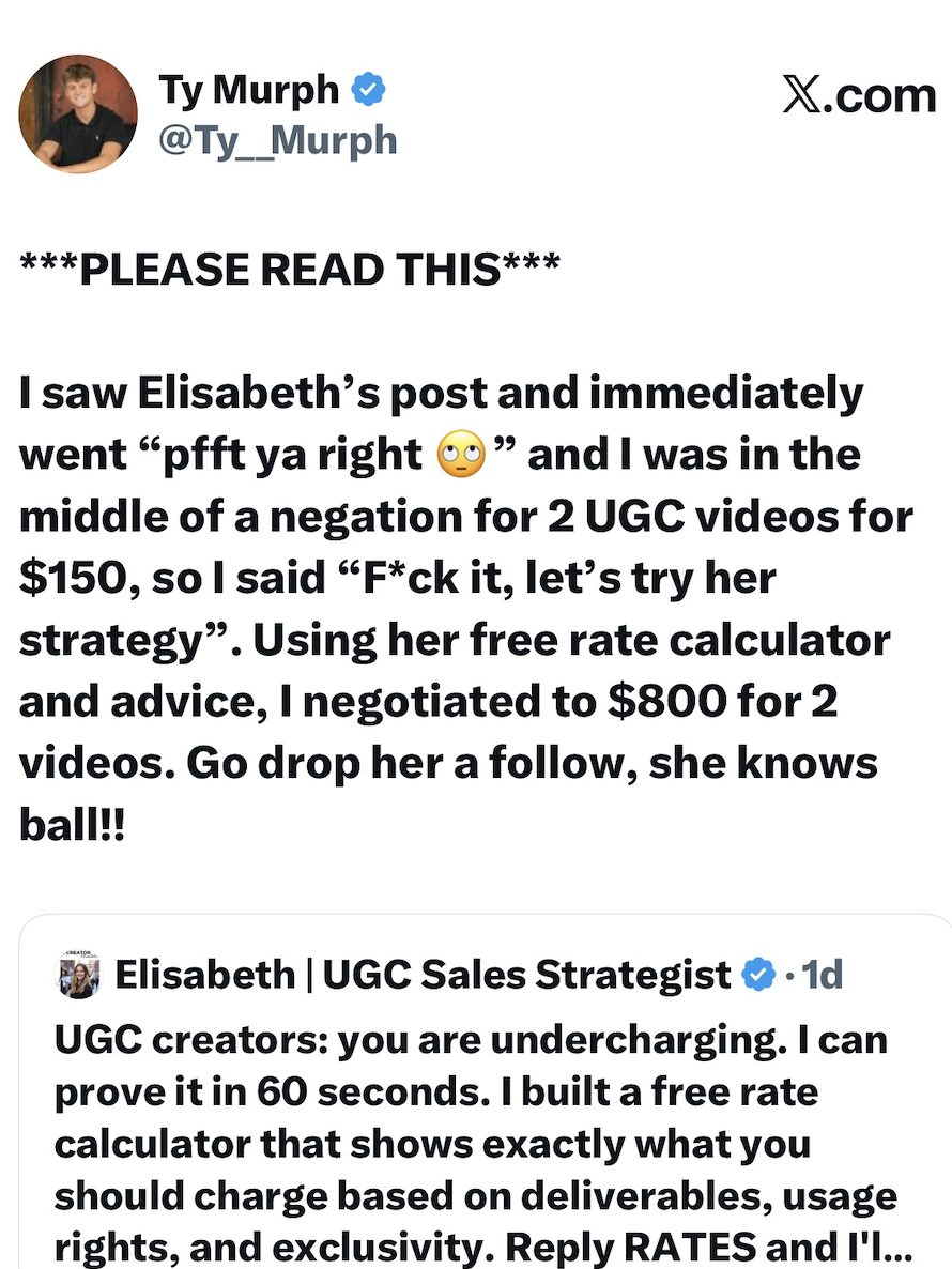 Ty Murph public tweet: I saw Elisabeth's post and immediately went pfft ya right and I was in the middle of a negotiation for 2 UGC videos for $150, so I said f*ck it, let's try her strategy. Using her free rate calculator and advice, I negotiated to $800 for 2 videos. Go drop her a follow, she knows ball.